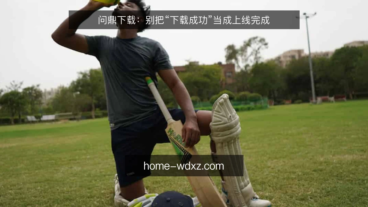 问鼎下载：别把“下载成功”当成上线完成