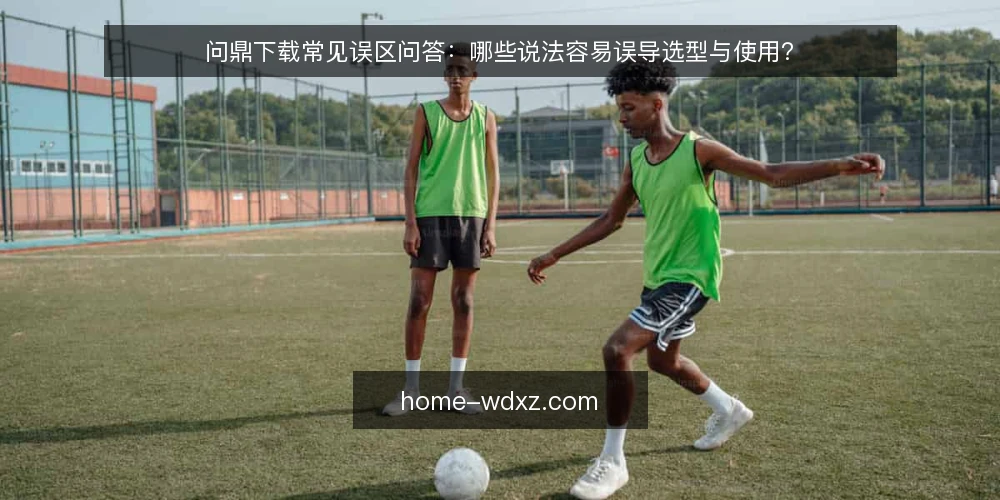 问鼎下载常见误区问答：哪些说法容易误导选型与使用？ — 先厘清：问鼎下载的问题为什么容易被误判？ 配图